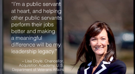 I'm a public servant at heart, and helping other public servants perform their jobs better and making a meaningful difference will be my leadership legacy. ~Lisa Doyle, Chancellor, Acquisition Academy, U.S. Department of Veterans Affairs